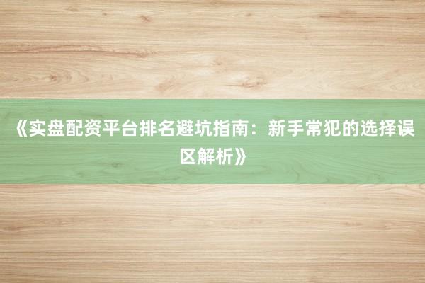 《实盘配资平台排名避坑指南：新手常犯的选择误区解析》